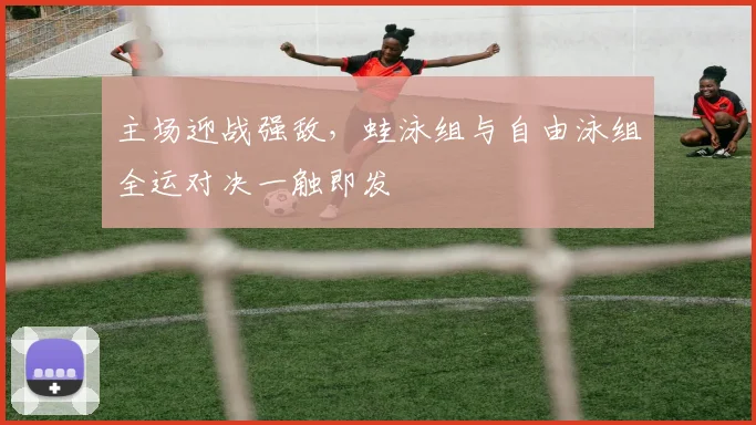 主场迎战强敌，蛙泳组与自由泳组全运对决一触即发