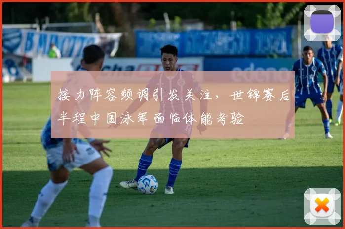 接力阵容频调引发关注，世锦赛后半程中国泳军面临体能考验
