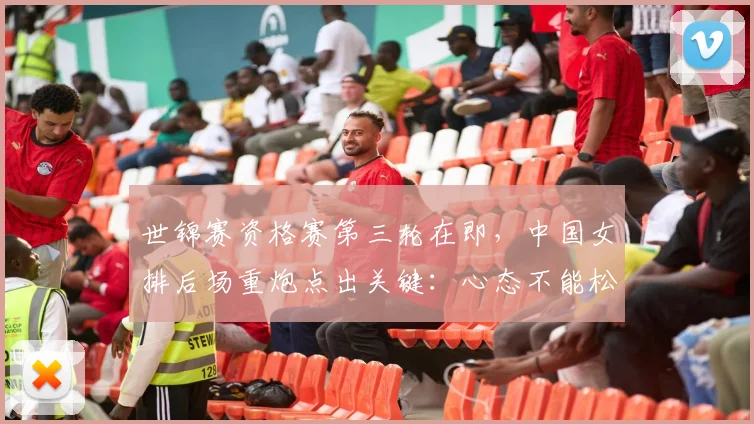 世锦赛资格赛第三轮在即，中国女排后场重炮点出关键：心态不能松