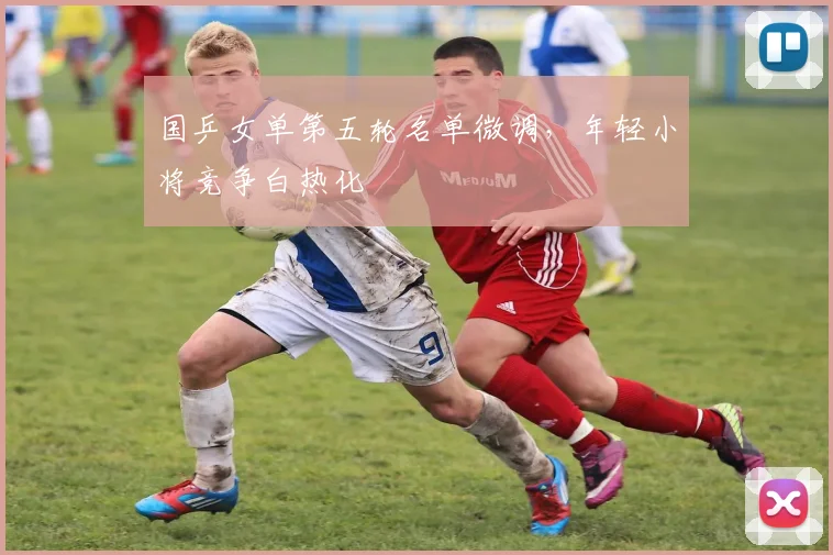 国乒女单第五轮名单微调，年轻小将竞争白热化